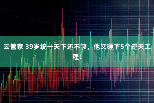 云管家 39岁统一天下还不够，他又砸下5个逆天工程！
