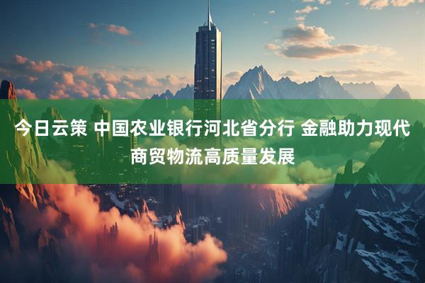 今日云策 中国农业银行河北省分行 金融助力现代商贸物流高质量发展