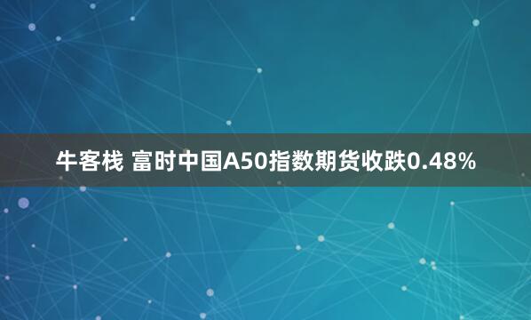 牛客栈 富时中国A50指数期货收跌0.48%