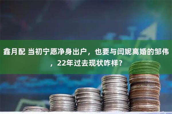 鑫月配 当初宁愿净身出户，也要与闫妮离婚的邹伟，22年过去现状咋样？