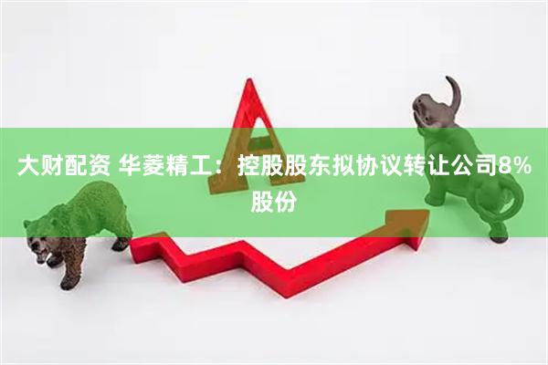 大财配资 华菱精工：控股股东拟协议转让公司8%股份