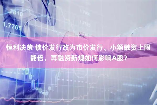 恒利决策 锁价发行改为市价发行、小额融资上限翻倍，再融资新规如何影响A股？