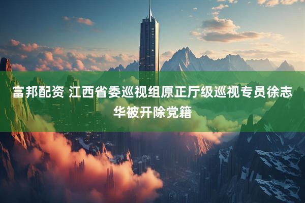 富邦配资 江西省委巡视组原正厅级巡视专员徐志华被开除党籍