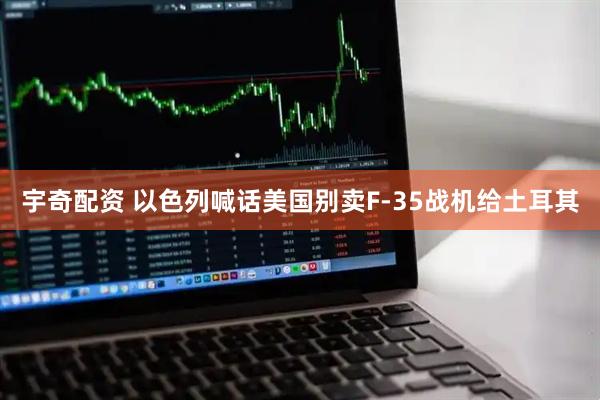 宇奇配资 以色列喊话美国别卖F-35战机给土耳其