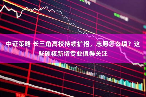 中证策略 长三角高校持续扩招，志愿怎么填？这些硬核新增专业值得关注