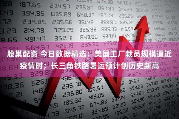 股巢配资 今日数据精选：美国工厂裁员规模逼近疫情时；长三角铁路暑运预计创历史新高
