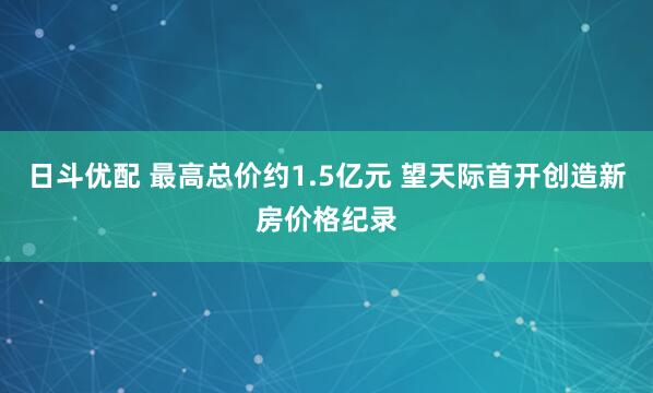 日斗优配 最高总价约1.5亿元 望天际首开创造新房价格纪录