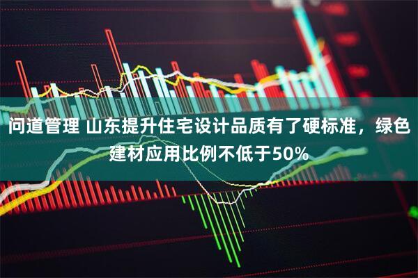 问道管理 山东提升住宅设计品质有了硬标准，绿色建材应用比例不低于50%