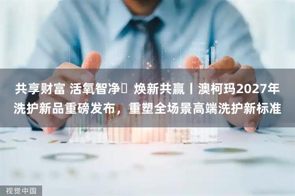 共享财富 活氧智净・焕新共赢丨澳柯玛2027年洗护新品重磅发布,重塑全场景高端洗护新标准