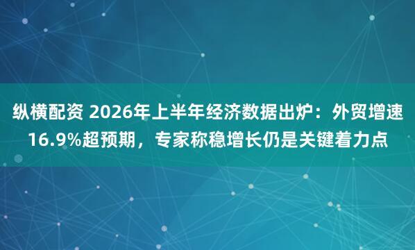 纵横配资 2026年上半年经济数据出炉：外贸增速16.9%超预期，专家称稳增长仍是关键着力点