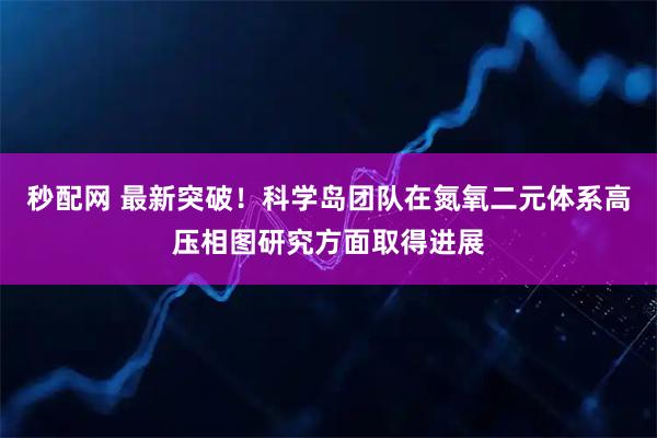 秒配网 最新突破!科学岛团队在氮氧二元体系高压相图研究方面取得进展