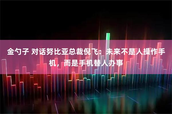 金勺子 对话努比亚总裁倪飞:未来不是人操作手机,而是手机替人办事