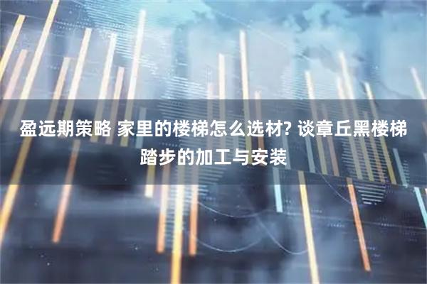 盈远期策略 家里的楼梯怎么选材? 谈章丘黑楼梯踏步的加工与安装