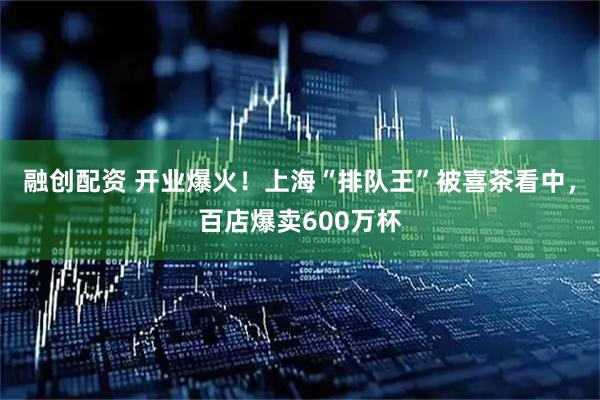 融创配资 开业爆火！上海“排队王”被喜茶看中，百店爆卖600万杯