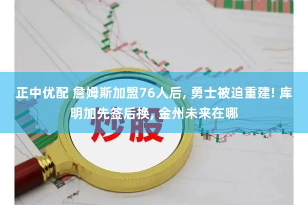 正中优配 詹姆斯加盟76人后, 勇士被迫重建! 库明加先签后换, 金州未来在哪